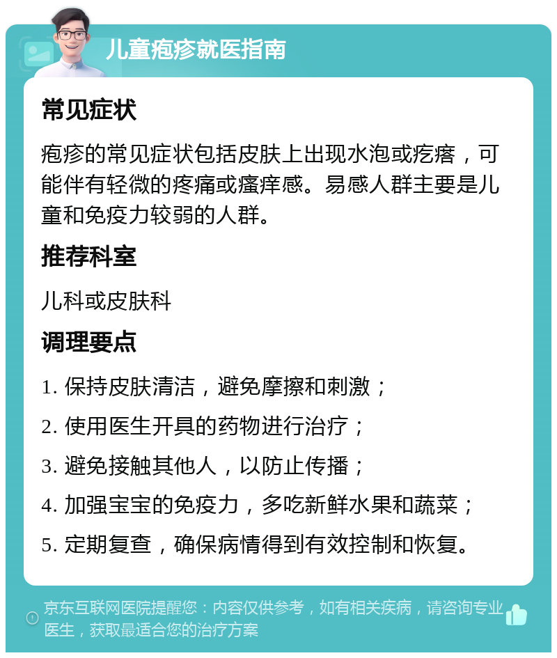 儿童疱疹就医指南 常见症状 疱疹的常见症状包括皮肤上出现水泡或疙瘩，可能伴有轻微的疼痛或瘙痒感。易感人群主要是儿童和免疫力较弱的人群。 推荐科室 儿科或皮肤科 调理要点 1. 保持皮肤清洁，避免摩擦和刺激； 2. 使用医生开具的药物进行治疗； 3. 避免接触其他人，以防止传播； 4. 加强宝宝的免疫力，多吃新鲜水果和蔬菜； 5. 定期复查，确保病情得到有效控制和恢复。