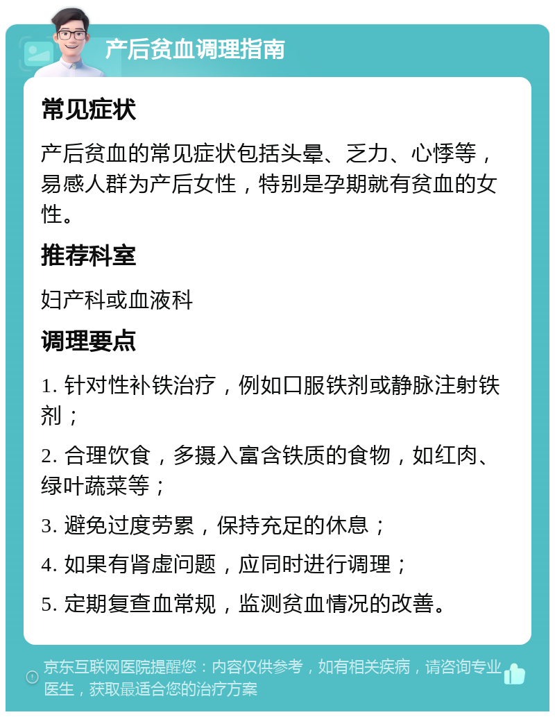 产后贫血调理指南 常见症状 产后贫血的常见症状包括头晕、乏力、心悸等，易感人群为产后女性，特别是孕期就有贫血的女性。 推荐科室 妇产科或血液科 调理要点 1. 针对性补铁治疗，例如口服铁剂或静脉注射铁剂； 2. 合理饮食，多摄入富含铁质的食物，如红肉、绿叶蔬菜等； 3. 避免过度劳累，保持充足的休息； 4. 如果有肾虚问题，应同时进行调理； 5. 定期复查血常规，监测贫血情况的改善。