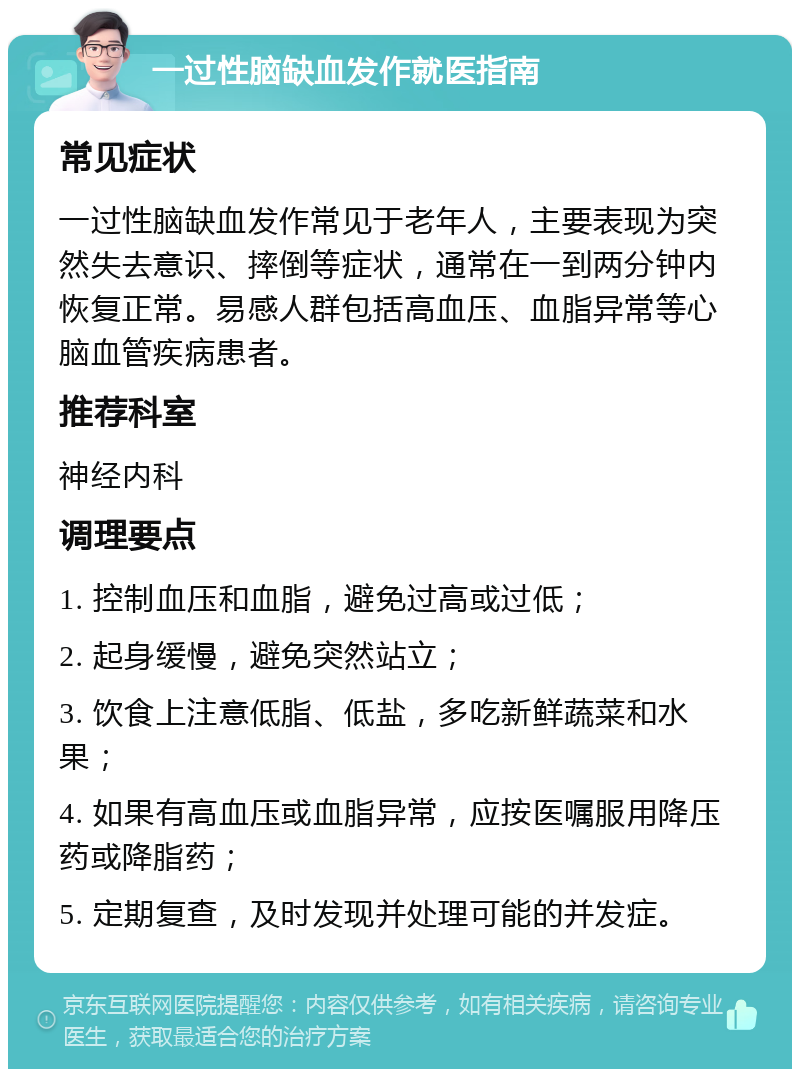 一过性脑缺血发作就医指南 常见症状 一过性脑缺血发作常见于老年人，主要表现为突然失去意识、摔倒等症状，通常在一到两分钟内恢复正常。易感人群包括高血压、血脂异常等心脑血管疾病患者。 推荐科室 神经内科 调理要点 1. 控制血压和血脂，避免过高或过低； 2. 起身缓慢，避免突然站立； 3. 饮食上注意低脂、低盐，多吃新鲜蔬菜和水果； 4. 如果有高血压或血脂异常，应按医嘱服用降压药或降脂药； 5. 定期复查，及时发现并处理可能的并发症。