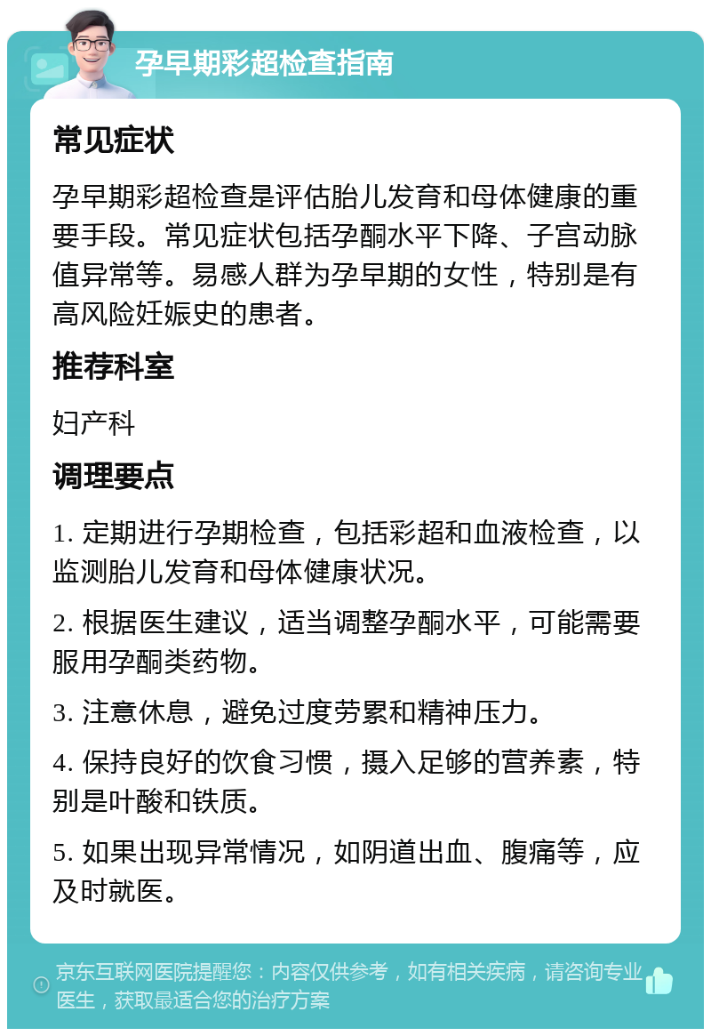 孕早期彩超检查指南 常见症状 孕早期彩超检查是评估胎儿发育和母体健康的重要手段。常见症状包括孕酮水平下降、子宫动脉值异常等。易感人群为孕早期的女性，特别是有高风险妊娠史的患者。 推荐科室 妇产科 调理要点 1. 定期进行孕期检查，包括彩超和血液检查，以监测胎儿发育和母体健康状况。 2. 根据医生建议，适当调整孕酮水平，可能需要服用孕酮类药物。 3. 注意休息，避免过度劳累和精神压力。 4. 保持良好的饮食习惯，摄入足够的营养素，特别是叶酸和铁质。 5. 如果出现异常情况，如阴道出血、腹痛等，应及时就医。