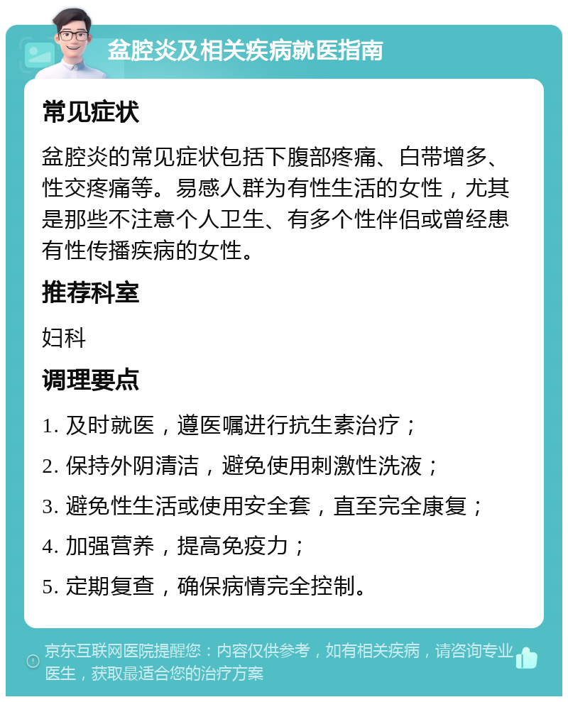 盆腔炎及相关疾病就医指南 常见症状 盆腔炎的常见症状包括下腹部疼痛、白带增多、性交疼痛等。易感人群为有性生活的女性，尤其是那些不注意个人卫生、有多个性伴侣或曾经患有性传播疾病的女性。 推荐科室 妇科 调理要点 1. 及时就医，遵医嘱进行抗生素治疗； 2. 保持外阴清洁，避免使用刺激性洗液； 3. 避免性生活或使用安全套，直至完全康复； 4. 加强营养，提高免疫力； 5. 定期复查，确保病情完全控制。