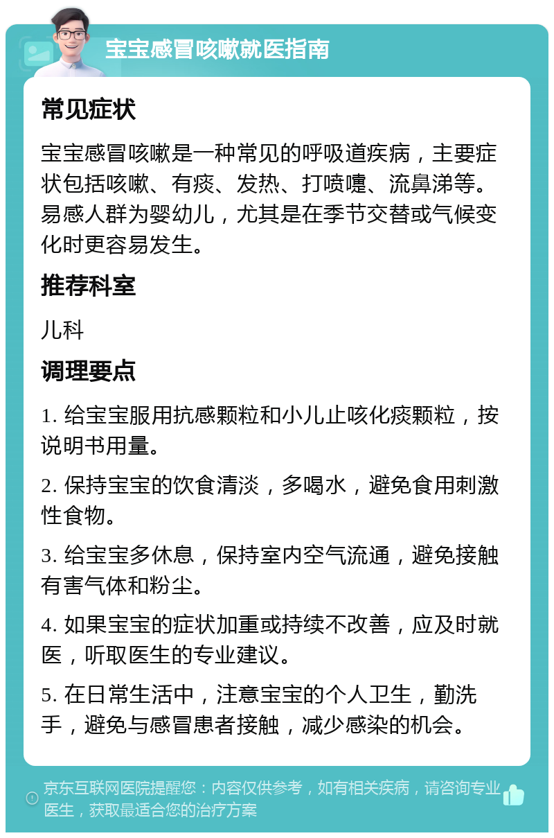 宝宝感冒咳嗽就医指南 常见症状 宝宝感冒咳嗽是一种常见的呼吸道疾病，主要症状包括咳嗽、有痰、发热、打喷嚏、流鼻涕等。易感人群为婴幼儿，尤其是在季节交替或气候变化时更容易发生。 推荐科室 儿科 调理要点 1. 给宝宝服用抗感颗粒和小儿止咳化痰颗粒，按说明书用量。 2. 保持宝宝的饮食清淡，多喝水，避免食用刺激性食物。 3. 给宝宝多休息，保持室内空气流通，避免接触有害气体和粉尘。 4. 如果宝宝的症状加重或持续不改善，应及时就医，听取医生的专业建议。 5. 在日常生活中，注意宝宝的个人卫生，勤洗手，避免与感冒患者接触，减少感染的机会。