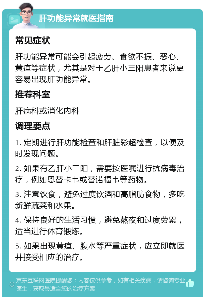 肝功能异常就医指南 常见症状 肝功能异常可能会引起疲劳、食欲不振、恶心、黄疸等症状，尤其是对于乙肝小三阳患者来说更容易出现肝功能异常。 推荐科室 肝病科或消化内科 调理要点 1. 定期进行肝功能检查和肝脏彩超检查，以便及时发现问题。 2. 如果有乙肝小三阳，需要按医嘱进行抗病毒治疗，例如恩替卡韦或替诺福韦等药物。 3. 注意饮食，避免过度饮酒和高脂肪食物，多吃新鲜蔬菜和水果。 4. 保持良好的生活习惯，避免熬夜和过度劳累，适当进行体育锻炼。 5. 如果出现黄疸、腹水等严重症状，应立即就医并接受相应的治疗。