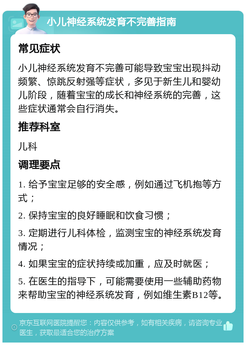 小儿神经系统发育不完善指南 常见症状 小儿神经系统发育不完善可能导致宝宝出现抖动频繁、惊跳反射强等症状，多见于新生儿和婴幼儿阶段，随着宝宝的成长和神经系统的完善，这些症状通常会自行消失。 推荐科室 儿科 调理要点 1. 给予宝宝足够的安全感，例如通过飞机抱等方式； 2. 保持宝宝的良好睡眠和饮食习惯； 3. 定期进行儿科体检，监测宝宝的神经系统发育情况； 4. 如果宝宝的症状持续或加重，应及时就医； 5. 在医生的指导下，可能需要使用一些辅助药物来帮助宝宝的神经系统发育，例如维生素B12等。