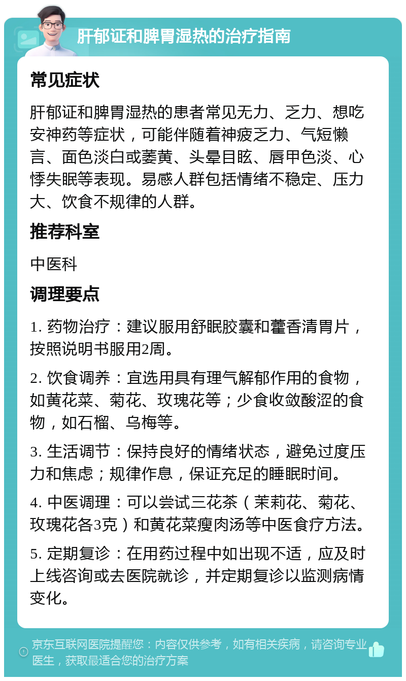 肝郁证和脾胃湿热的治疗指南 常见症状 肝郁证和脾胃湿热的患者常见无力、乏力、想吃安神药等症状，可能伴随着神疲乏力、气短懒言、面色淡白或萎黄、头晕目眩、唇甲色淡、心悸失眠等表现。易感人群包括情绪不稳定、压力大、饮食不规律的人群。 推荐科室 中医科 调理要点 1. 药物治疗：建议服用舒眠胶囊和藿香清胃片，按照说明书服用2周。 2. 饮食调养：宜选用具有理气解郁作用的食物，如黄花菜、菊花、玫瑰花等；少食收敛酸涩的食物，如石榴、乌梅等。 3. 生活调节：保持良好的情绪状态，避免过度压力和焦虑；规律作息，保证充足的睡眠时间。 4. 中医调理：可以尝试三花茶（茉莉花、菊花、玫瑰花各3克）和黄花菜瘦肉汤等中医食疗方法。 5. 定期复诊：在用药过程中如出现不适，应及时上线咨询或去医院就诊，并定期复诊以监测病情变化。