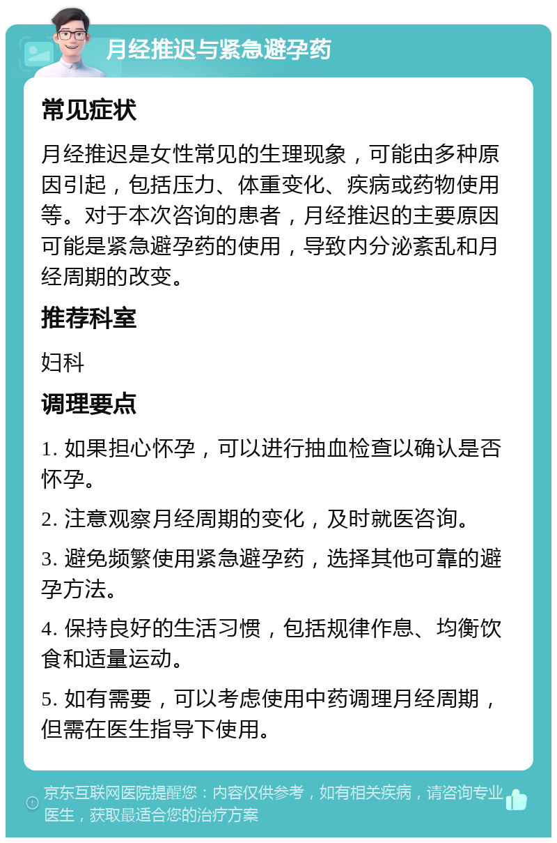 月经推迟与紧急避孕药 常见症状 月经推迟是女性常见的生理现象，可能由多种原因引起，包括压力、体重变化、疾病或药物使用等。对于本次咨询的患者，月经推迟的主要原因可能是紧急避孕药的使用，导致内分泌紊乱和月经周期的改变。 推荐科室 妇科 调理要点 1. 如果担心怀孕，可以进行抽血检查以确认是否怀孕。 2. 注意观察月经周期的变化，及时就医咨询。 3. 避免频繁使用紧急避孕药，选择其他可靠的避孕方法。 4. 保持良好的生活习惯，包括规律作息、均衡饮食和适量运动。 5. 如有需要，可以考虑使用中药调理月经周期，但需在医生指导下使用。