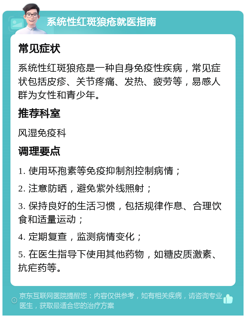 系统性红斑狼疮就医指南 常见症状 系统性红斑狼疮是一种自身免疫性疾病，常见症状包括皮疹、关节疼痛、发热、疲劳等，易感人群为女性和青少年。 推荐科室 风湿免疫科 调理要点 1. 使用环孢素等免疫抑制剂控制病情； 2. 注意防晒，避免紫外线照射； 3. 保持良好的生活习惯，包括规律作息、合理饮食和适量运动； 4. 定期复查，监测病情变化； 5. 在医生指导下使用其他药物，如糖皮质激素、抗疟药等。