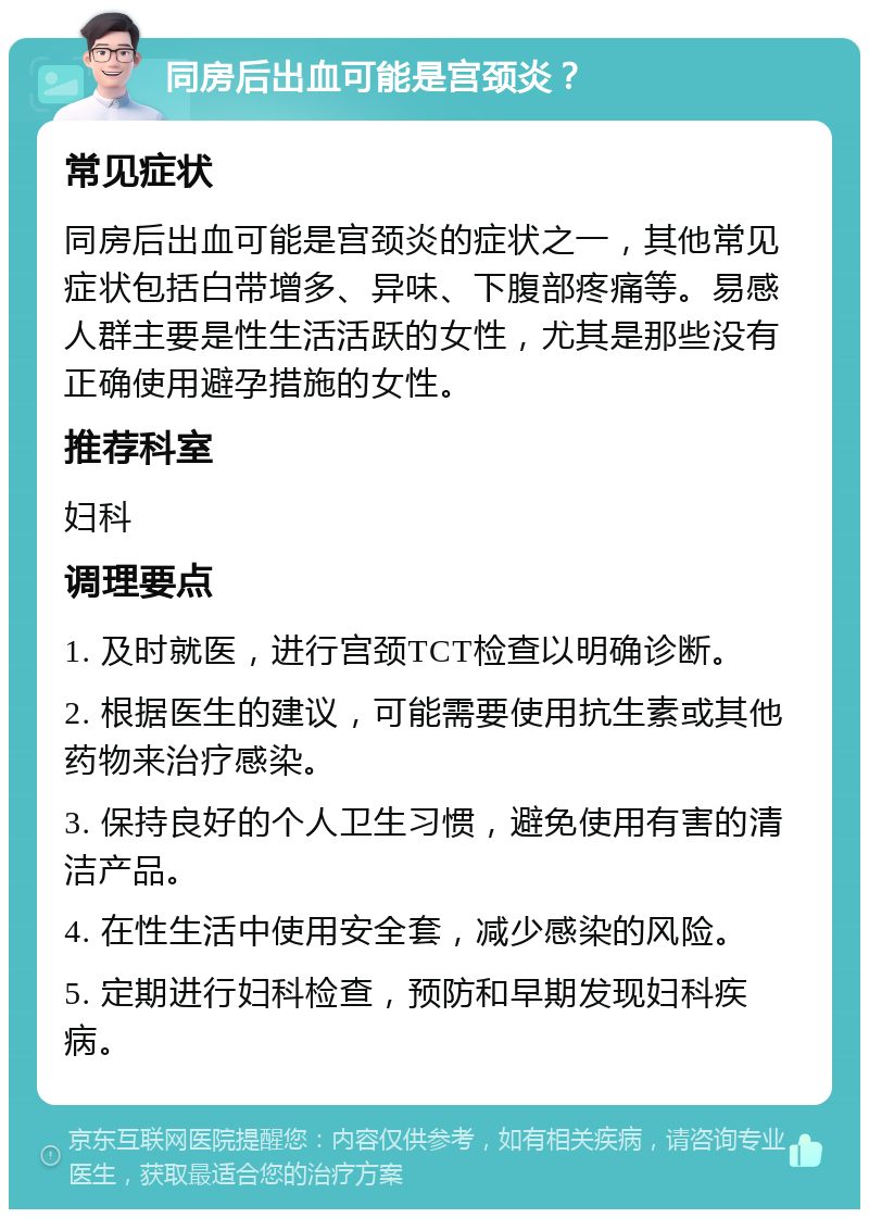 同房后出血可能是宫颈炎？ 常见症状 同房后出血可能是宫颈炎的症状之一，其他常见症状包括白带增多、异味、下腹部疼痛等。易感人群主要是性生活活跃的女性，尤其是那些没有正确使用避孕措施的女性。 推荐科室 妇科 调理要点 1. 及时就医，进行宫颈TCT检查以明确诊断。 2. 根据医生的建议，可能需要使用抗生素或其他药物来治疗感染。 3. 保持良好的个人卫生习惯，避免使用有害的清洁产品。 4. 在性生活中使用安全套，减少感染的风险。 5. 定期进行妇科检查，预防和早期发现妇科疾病。