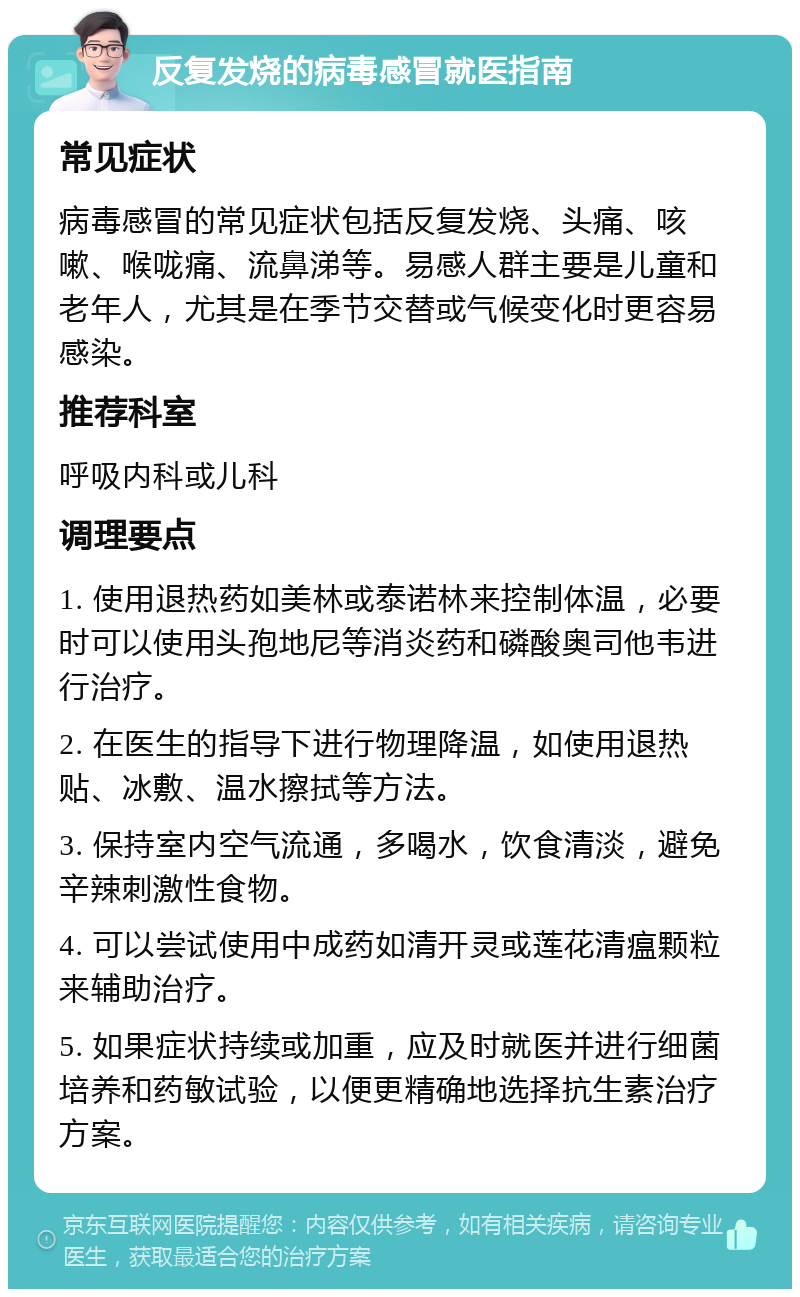 反复发烧的病毒感冒就医指南 常见症状 病毒感冒的常见症状包括反复发烧、头痛、咳嗽、喉咙痛、流鼻涕等。易感人群主要是儿童和老年人，尤其是在季节交替或气候变化时更容易感染。 推荐科室 呼吸内科或儿科 调理要点 1. 使用退热药如美林或泰诺林来控制体温，必要时可以使用头孢地尼等消炎药和磷酸奥司他韦进行治疗。 2. 在医生的指导下进行物理降温，如使用退热贴、冰敷、温水擦拭等方法。 3. 保持室内空气流通，多喝水，饮食清淡，避免辛辣刺激性食物。 4. 可以尝试使用中成药如清开灵或莲花清瘟颗粒来辅助治疗。 5. 如果症状持续或加重，应及时就医并进行细菌培养和药敏试验，以便更精确地选择抗生素治疗方案。