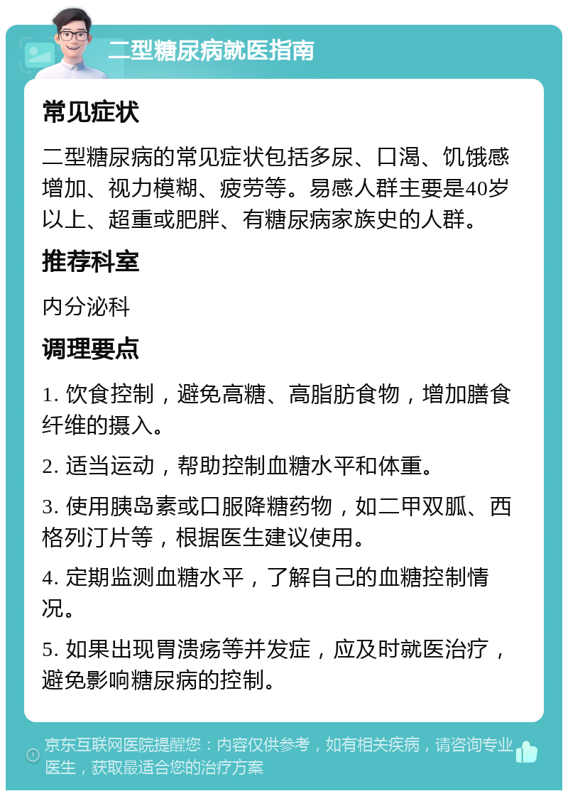 二型糖尿病就医指南 常见症状 二型糖尿病的常见症状包括多尿、口渴、饥饿感增加、视力模糊、疲劳等。易感人群主要是40岁以上、超重或肥胖、有糖尿病家族史的人群。 推荐科室 内分泌科 调理要点 1. 饮食控制，避免高糖、高脂肪食物，增加膳食纤维的摄入。 2. 适当运动，帮助控制血糖水平和体重。 3. 使用胰岛素或口服降糖药物，如二甲双胍、西格列汀片等，根据医生建议使用。 4. 定期监测血糖水平，了解自己的血糖控制情况。 5. 如果出现胃溃疡等并发症，应及时就医治疗，避免影响糖尿病的控制。