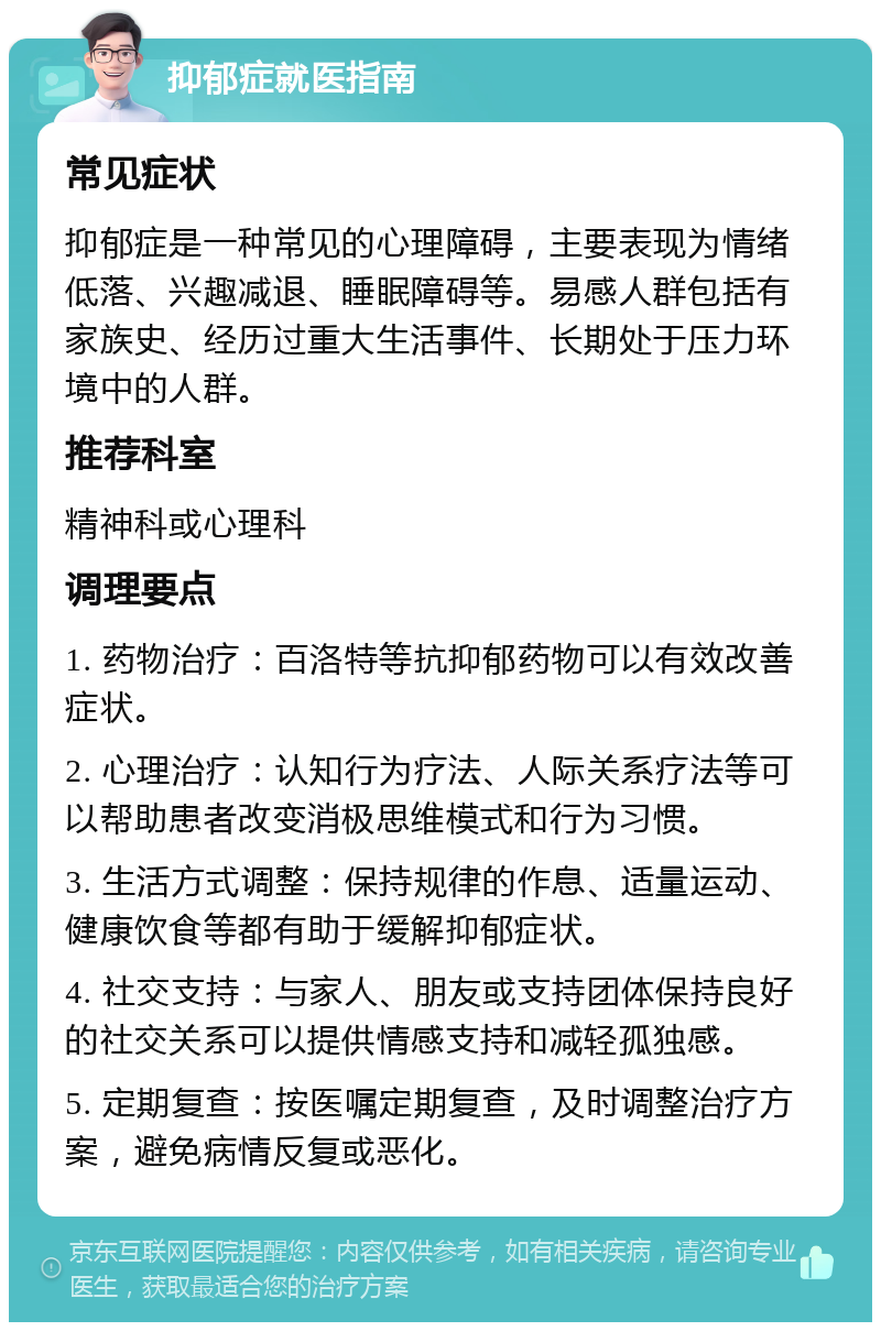 抑郁症就医指南 常见症状 抑郁症是一种常见的心理障碍，主要表现为情绪低落、兴趣减退、睡眠障碍等。易感人群包括有家族史、经历过重大生活事件、长期处于压力环境中的人群。 推荐科室 精神科或心理科 调理要点 1. 药物治疗：百洛特等抗抑郁药物可以有效改善症状。 2. 心理治疗：认知行为疗法、人际关系疗法等可以帮助患者改变消极思维模式和行为习惯。 3. 生活方式调整：保持规律的作息、适量运动、健康饮食等都有助于缓解抑郁症状。 4. 社交支持：与家人、朋友或支持团体保持良好的社交关系可以提供情感支持和减轻孤独感。 5. 定期复查：按医嘱定期复查，及时调整治疗方案，避免病情反复或恶化。