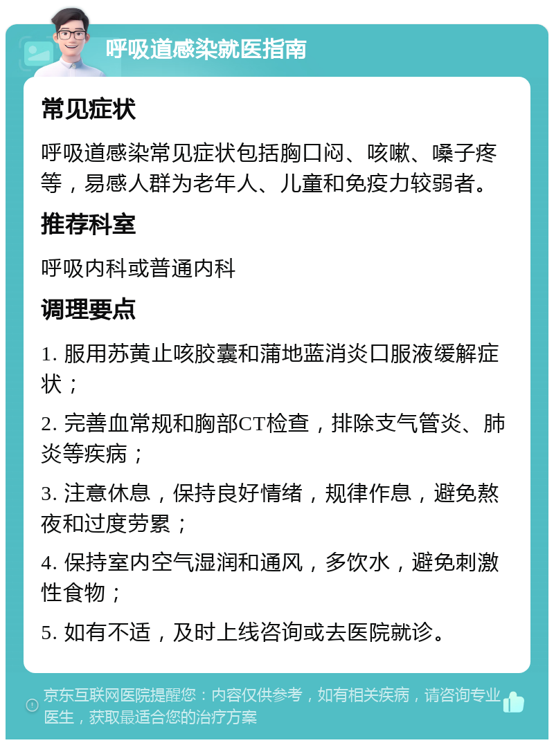 呼吸道感染就医指南 常见症状 呼吸道感染常见症状包括胸口闷、咳嗽、嗓子疼等，易感人群为老年人、儿童和免疫力较弱者。 推荐科室 呼吸内科或普通内科 调理要点 1. 服用苏黄止咳胶囊和蒲地蓝消炎口服液缓解症状； 2. 完善血常规和胸部CT检查，排除支气管炎、肺炎等疾病； 3. 注意休息，保持良好情绪，规律作息，避免熬夜和过度劳累； 4. 保持室内空气湿润和通风，多饮水，避免刺激性食物； 5. 如有不适，及时上线咨询或去医院就诊。