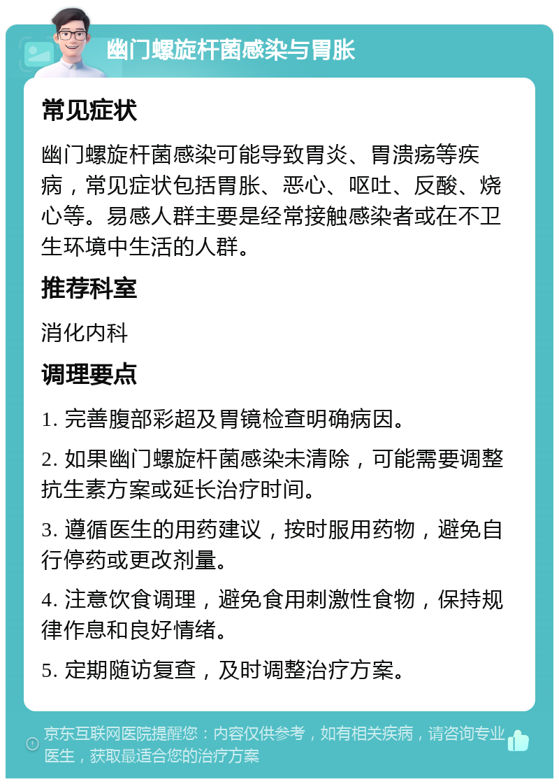 幽门螺旋杆菌感染与胃胀 常见症状 幽门螺旋杆菌感染可能导致胃炎、胃溃疡等疾病，常见症状包括胃胀、恶心、呕吐、反酸、烧心等。易感人群主要是经常接触感染者或在不卫生环境中生活的人群。 推荐科室 消化内科 调理要点 1. 完善腹部彩超及胃镜检查明确病因。 2. 如果幽门螺旋杆菌感染未清除，可能需要调整抗生素方案或延长治疗时间。 3. 遵循医生的用药建议，按时服用药物，避免自行停药或更改剂量。 4. 注意饮食调理，避免食用刺激性食物，保持规律作息和良好情绪。 5. 定期随访复查，及时调整治疗方案。