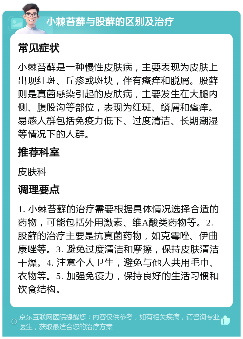 小棘苔藓与股藓的区别及治疗 常见症状 小棘苔藓是一种慢性皮肤病，主要表现为皮肤上出现红斑、丘疹或斑块，伴有瘙痒和脱屑。股藓则是真菌感染引起的皮肤病，主要发生在大腿内侧、腹股沟等部位，表现为红斑、鳞屑和瘙痒。易感人群包括免疫力低下、过度清洁、长期潮湿等情况下的人群。 推荐科室 皮肤科 调理要点 1. 小棘苔藓的治疗需要根据具体情况选择合适的药物，可能包括外用激素、维A酸类药物等。2. 股藓的治疗主要是抗真菌药物，如克霉唑、伊曲康唑等。3. 避免过度清洁和摩擦，保持皮肤清洁干燥。4. 注意个人卫生，避免与他人共用毛巾、衣物等。5. 加强免疫力，保持良好的生活习惯和饮食结构。