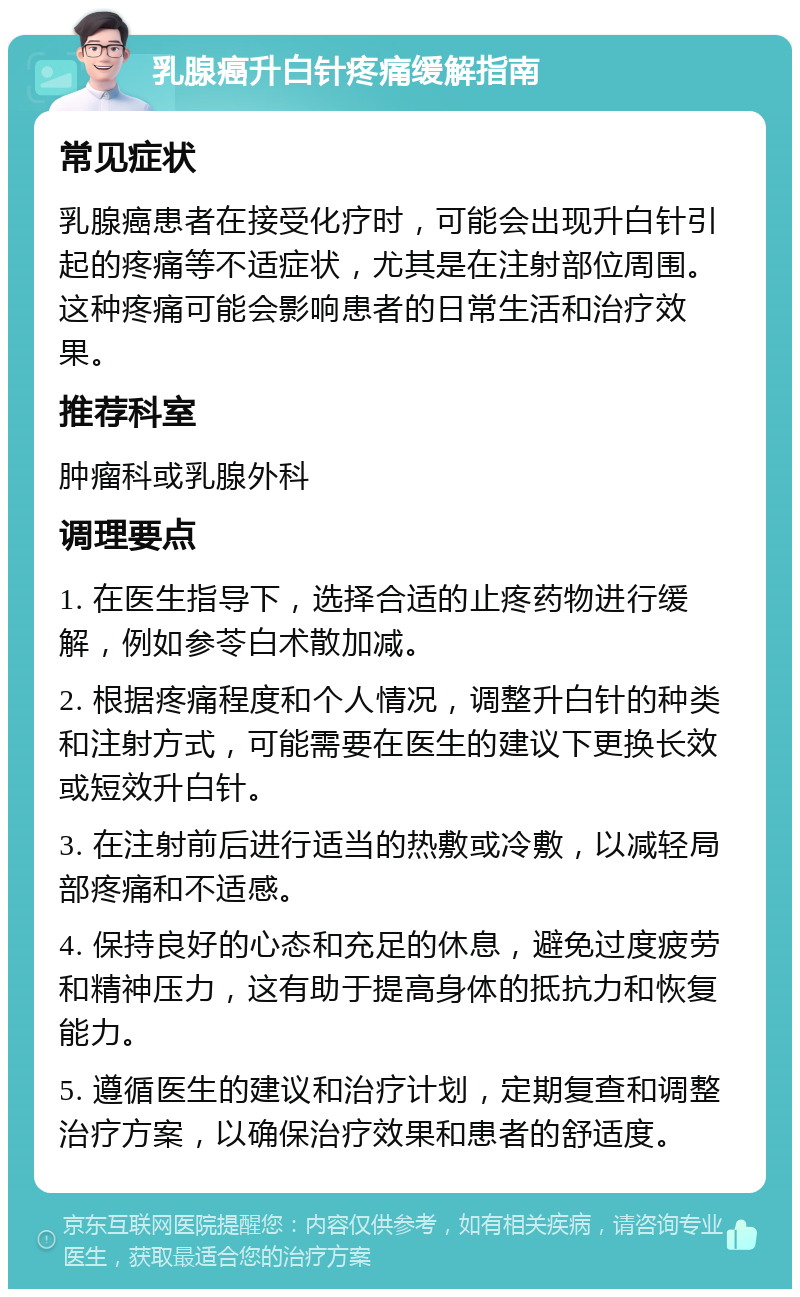 乳腺癌升白针疼痛缓解指南 常见症状 乳腺癌患者在接受化疗时，可能会出现升白针引起的疼痛等不适症状，尤其是在注射部位周围。这种疼痛可能会影响患者的日常生活和治疗效果。 推荐科室 肿瘤科或乳腺外科 调理要点 1. 在医生指导下，选择合适的止疼药物进行缓解，例如参苓白术散加减。 2. 根据疼痛程度和个人情况，调整升白针的种类和注射方式，可能需要在医生的建议下更换长效或短效升白针。 3. 在注射前后进行适当的热敷或冷敷，以减轻局部疼痛和不适感。 4. 保持良好的心态和充足的休息，避免过度疲劳和精神压力，这有助于提高身体的抵抗力和恢复能力。 5. 遵循医生的建议和治疗计划，定期复查和调整治疗方案，以确保治疗效果和患者的舒适度。