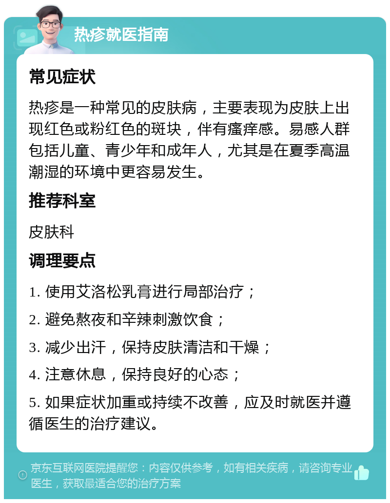 热疹就医指南 常见症状 热疹是一种常见的皮肤病，主要表现为皮肤上出现红色或粉红色的斑块，伴有瘙痒感。易感人群包括儿童、青少年和成年人，尤其是在夏季高温潮湿的环境中更容易发生。 推荐科室 皮肤科 调理要点 1. 使用艾洛松乳膏进行局部治疗； 2. 避免熬夜和辛辣刺激饮食； 3. 减少出汗，保持皮肤清洁和干燥； 4. 注意休息，保持良好的心态； 5. 如果症状加重或持续不改善，应及时就医并遵循医生的治疗建议。