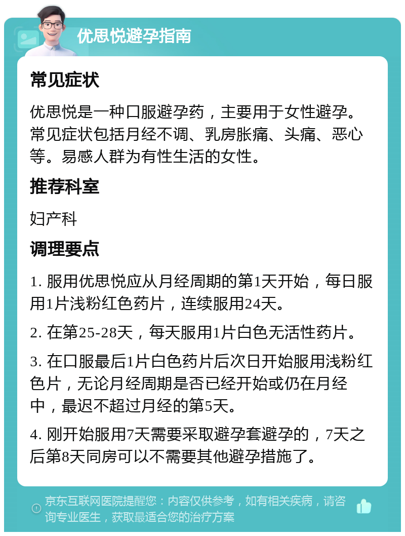 优思悦避孕指南 常见症状 优思悦是一种口服避孕药，主要用于女性避孕。常见症状包括月经不调、乳房胀痛、头痛、恶心等。易感人群为有性生活的女性。 推荐科室 妇产科 调理要点 1. 服用优思悦应从月经周期的第1天开始，每日服用1片浅粉红色药片，连续服用24天。 2. 在第25-28天，每天服用1片白色无活性药片。 3. 在口服最后1片白色药片后次日开始服用浅粉红色片，无论月经周期是否已经开始或仍在月经中，最迟不超过月经的第5天。 4. 刚开始服用7天需要采取避孕套避孕的，7天之后第8天同房可以不需要其他避孕措施了。