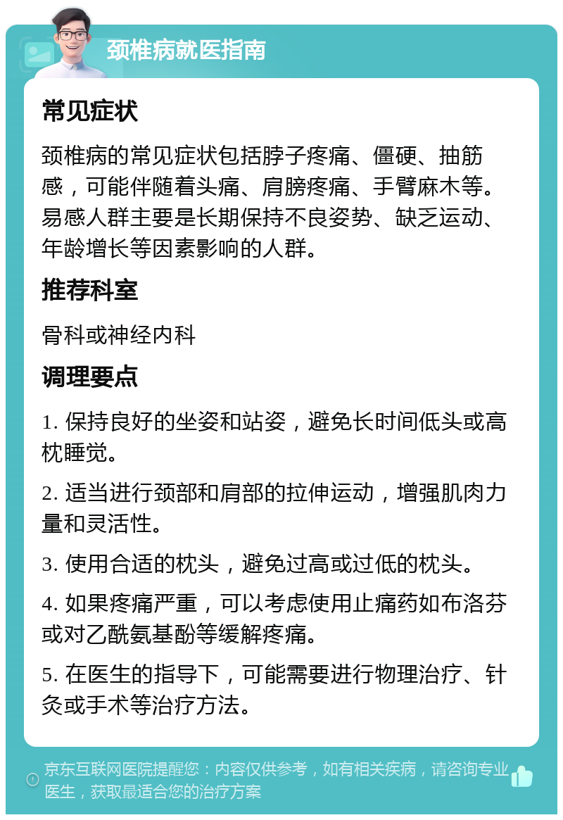 颈椎病就医指南 常见症状 颈椎病的常见症状包括脖子疼痛、僵硬、抽筋感，可能伴随着头痛、肩膀疼痛、手臂麻木等。易感人群主要是长期保持不良姿势、缺乏运动、年龄增长等因素影响的人群。 推荐科室 骨科或神经内科 调理要点 1. 保持良好的坐姿和站姿，避免长时间低头或高枕睡觉。 2. 适当进行颈部和肩部的拉伸运动，增强肌肉力量和灵活性。 3. 使用合适的枕头，避免过高或过低的枕头。 4. 如果疼痛严重，可以考虑使用止痛药如布洛芬或对乙酰氨基酚等缓解疼痛。 5. 在医生的指导下，可能需要进行物理治疗、针灸或手术等治疗方法。