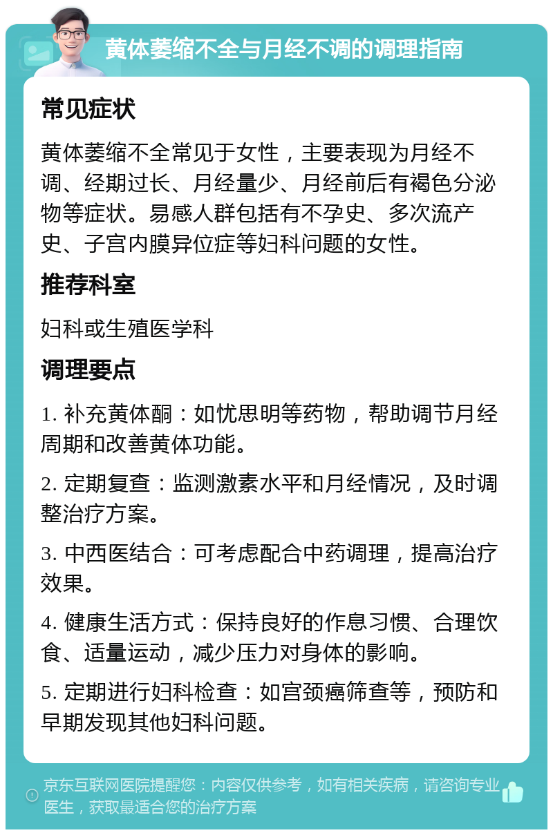 黄体萎缩不全与月经不调的调理指南 常见症状 黄体萎缩不全常见于女性，主要表现为月经不调、经期过长、月经量少、月经前后有褐色分泌物等症状。易感人群包括有不孕史、多次流产史、子宫内膜异位症等妇科问题的女性。 推荐科室 妇科或生殖医学科 调理要点 1. 补充黄体酮：如忧思明等药物，帮助调节月经周期和改善黄体功能。 2. 定期复查：监测激素水平和月经情况，及时调整治疗方案。 3. 中西医结合：可考虑配合中药调理，提高治疗效果。 4. 健康生活方式：保持良好的作息习惯、合理饮食、适量运动，减少压力对身体的影响。 5. 定期进行妇科检查：如宫颈癌筛查等，预防和早期发现其他妇科问题。