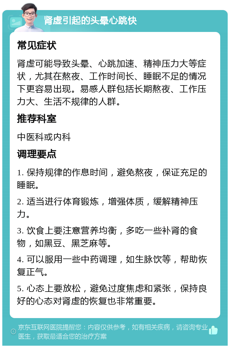 肾虚引起的头晕心跳快 常见症状 肾虚可能导致头晕、心跳加速、精神压力大等症状，尤其在熬夜、工作时间长、睡眠不足的情况下更容易出现。易感人群包括长期熬夜、工作压力大、生活不规律的人群。 推荐科室 中医科或内科 调理要点 1. 保持规律的作息时间，避免熬夜，保证充足的睡眠。 2. 适当进行体育锻炼，增强体质，缓解精神压力。 3. 饮食上要注意营养均衡，多吃一些补肾的食物，如黑豆、黑芝麻等。 4. 可以服用一些中药调理，如生脉饮等，帮助恢复正气。 5. 心态上要放松，避免过度焦虑和紧张，保持良好的心态对肾虚的恢复也非常重要。