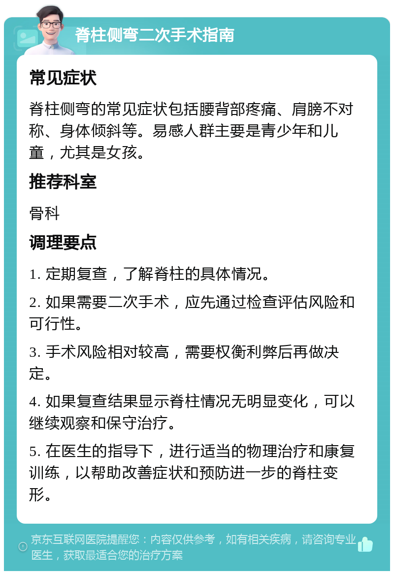 脊柱侧弯二次手术指南 常见症状 脊柱侧弯的常见症状包括腰背部疼痛、肩膀不对称、身体倾斜等。易感人群主要是青少年和儿童，尤其是女孩。 推荐科室 骨科 调理要点 1. 定期复查，了解脊柱的具体情况。 2. 如果需要二次手术，应先通过检查评估风险和可行性。 3. 手术风险相对较高，需要权衡利弊后再做决定。 4. 如果复查结果显示脊柱情况无明显变化，可以继续观察和保守治疗。 5. 在医生的指导下，进行适当的物理治疗和康复训练，以帮助改善症状和预防进一步的脊柱变形。