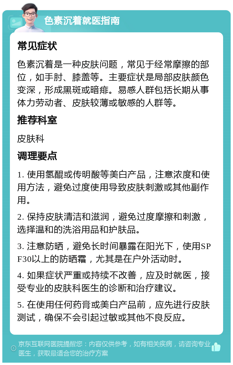 色素沉着就医指南 常见症状 色素沉着是一种皮肤问题，常见于经常摩擦的部位，如手肘、膝盖等。主要症状是局部皮肤颜色变深，形成黑斑或暗痱。易感人群包括长期从事体力劳动者、皮肤较薄或敏感的人群等。 推荐科室 皮肤科 调理要点 1. 使用氢醌或传明酸等美白产品，注意浓度和使用方法，避免过度使用导致皮肤刺激或其他副作用。 2. 保持皮肤清洁和滋润，避免过度摩擦和刺激，选择温和的洗浴用品和护肤品。 3. 注意防晒，避免长时间暴露在阳光下，使用SPF30以上的防晒霜，尤其是在户外活动时。 4. 如果症状严重或持续不改善，应及时就医，接受专业的皮肤科医生的诊断和治疗建议。 5. 在使用任何药膏或美白产品前，应先进行皮肤测试，确保不会引起过敏或其他不良反应。