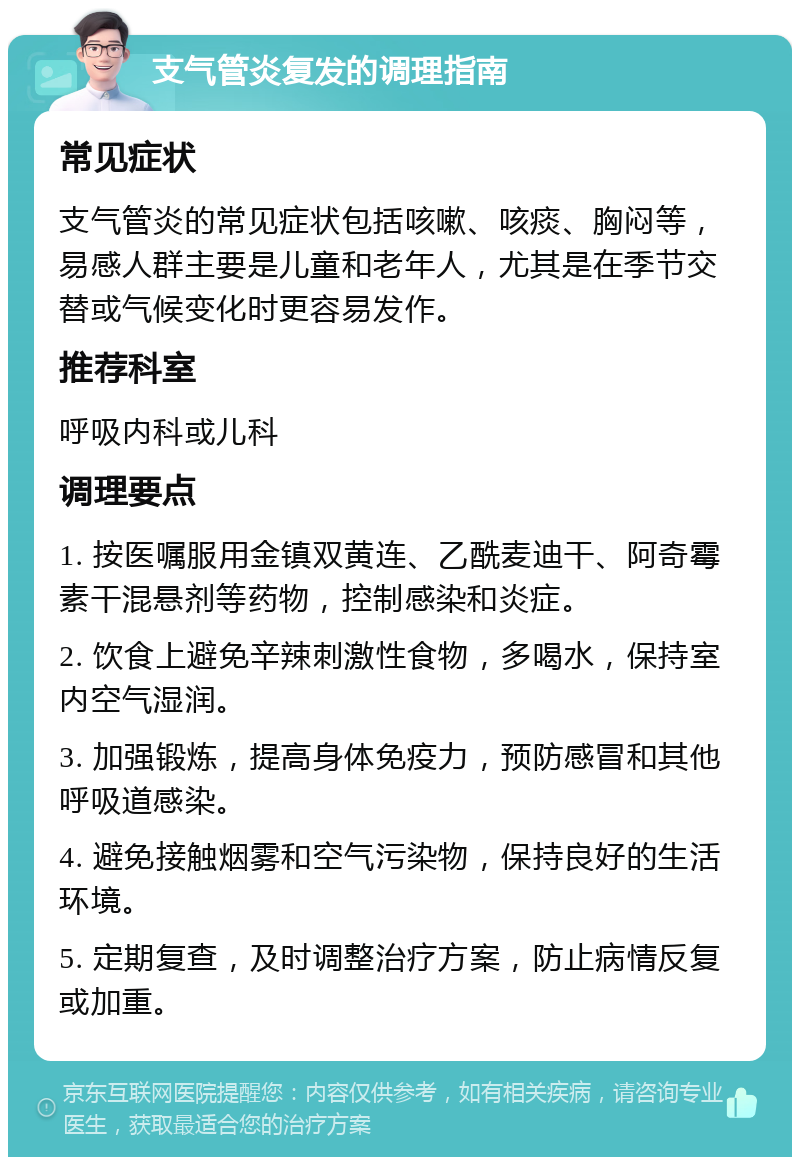 支气管炎复发的调理指南 常见症状 支气管炎的常见症状包括咳嗽、咳痰、胸闷等，易感人群主要是儿童和老年人，尤其是在季节交替或气候变化时更容易发作。 推荐科室 呼吸内科或儿科 调理要点 1. 按医嘱服用金镇双黄连、乙酰麦迪干、阿奇霉素干混悬剂等药物，控制感染和炎症。 2. 饮食上避免辛辣刺激性食物，多喝水，保持室内空气湿润。 3. 加强锻炼，提高身体免疫力，预防感冒和其他呼吸道感染。 4. 避免接触烟雾和空气污染物，保持良好的生活环境。 5. 定期复查，及时调整治疗方案，防止病情反复或加重。