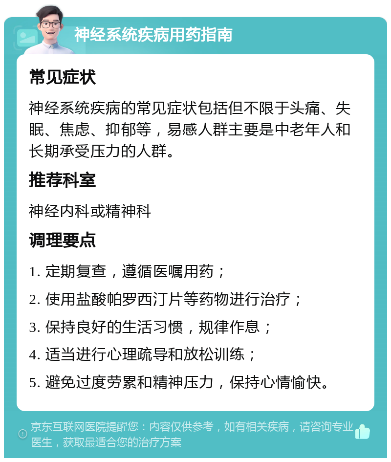 神经系统疾病用药指南 常见症状 神经系统疾病的常见症状包括但不限于头痛、失眠、焦虑、抑郁等，易感人群主要是中老年人和长期承受压力的人群。 推荐科室 神经内科或精神科 调理要点 1. 定期复查，遵循医嘱用药； 2. 使用盐酸帕罗西汀片等药物进行治疗； 3. 保持良好的生活习惯，规律作息； 4. 适当进行心理疏导和放松训练； 5. 避免过度劳累和精神压力，保持心情愉快。