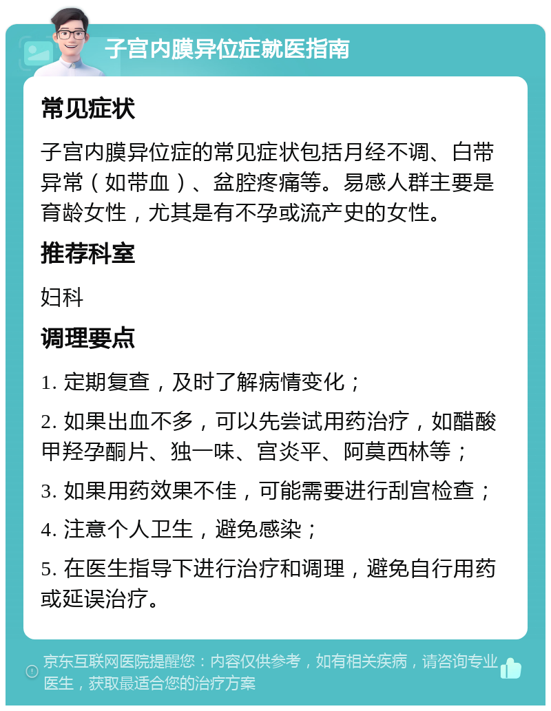 子宫内膜异位症就医指南 常见症状 子宫内膜异位症的常见症状包括月经不调、白带异常（如带血）、盆腔疼痛等。易感人群主要是育龄女性，尤其是有不孕或流产史的女性。 推荐科室 妇科 调理要点 1. 定期复查，及时了解病情变化； 2. 如果出血不多，可以先尝试用药治疗，如醋酸甲羟孕酮片、独一味、宫炎平、阿莫西林等； 3. 如果用药效果不佳，可能需要进行刮宫检查； 4. 注意个人卫生，避免感染； 5. 在医生指导下进行治疗和调理，避免自行用药或延误治疗。