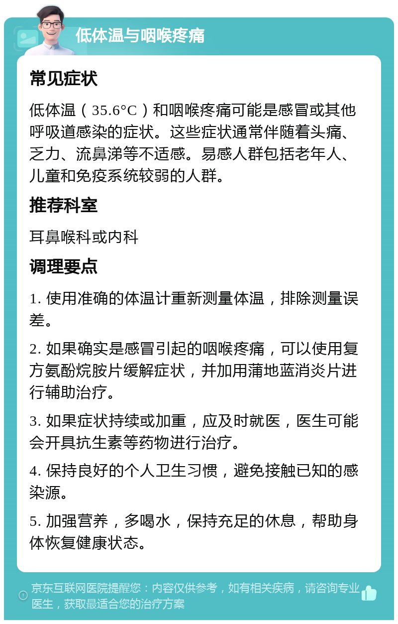 低体温与咽喉疼痛 常见症状 低体温（35.6°C）和咽喉疼痛可能是感冒或其他呼吸道感染的症状。这些症状通常伴随着头痛、乏力、流鼻涕等不适感。易感人群包括老年人、儿童和免疫系统较弱的人群。 推荐科室 耳鼻喉科或内科 调理要点 1. 使用准确的体温计重新测量体温，排除测量误差。 2. 如果确实是感冒引起的咽喉疼痛，可以使用复方氨酚烷胺片缓解症状，并加用蒲地蓝消炎片进行辅助治疗。 3. 如果症状持续或加重，应及时就医，医生可能会开具抗生素等药物进行治疗。 4. 保持良好的个人卫生习惯，避免接触已知的感染源。 5. 加强营养，多喝水，保持充足的休息，帮助身体恢复健康状态。