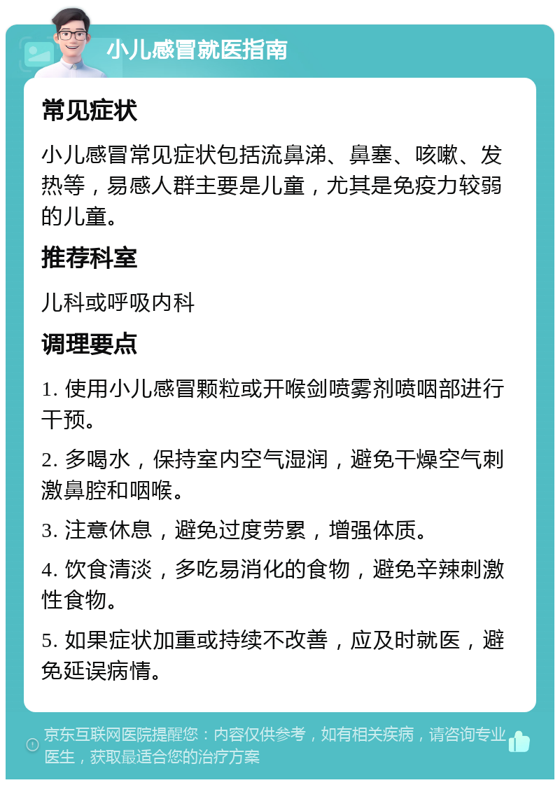 小儿感冒就医指南 常见症状 小儿感冒常见症状包括流鼻涕、鼻塞、咳嗽、发热等，易感人群主要是儿童，尤其是免疫力较弱的儿童。 推荐科室 儿科或呼吸内科 调理要点 1. 使用小儿感冒颗粒或开喉剑喷雾剂喷咽部进行干预。 2. 多喝水，保持室内空气湿润，避免干燥空气刺激鼻腔和咽喉。 3. 注意休息，避免过度劳累，增强体质。 4. 饮食清淡，多吃易消化的食物，避免辛辣刺激性食物。 5. 如果症状加重或持续不改善，应及时就医，避免延误病情。