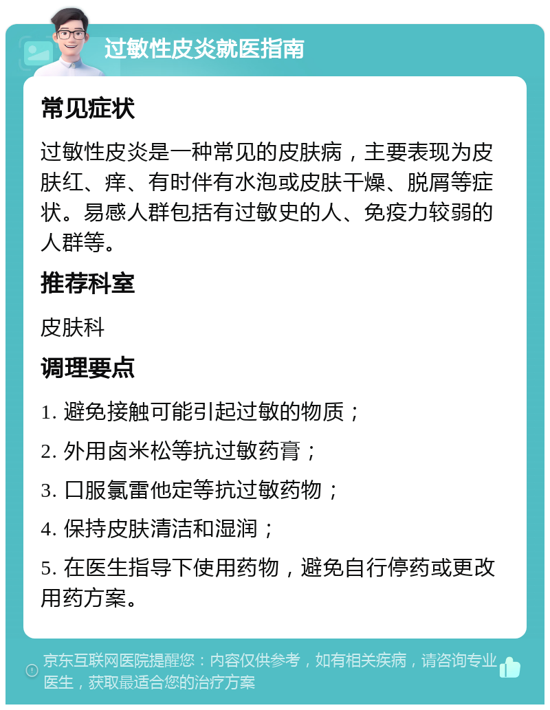 过敏性皮炎就医指南 常见症状 过敏性皮炎是一种常见的皮肤病，主要表现为皮肤红、痒、有时伴有水泡或皮肤干燥、脱屑等症状。易感人群包括有过敏史的人、免疫力较弱的人群等。 推荐科室 皮肤科 调理要点 1. 避免接触可能引起过敏的物质； 2. 外用卤米松等抗过敏药膏； 3. 口服氯雷他定等抗过敏药物； 4. 保持皮肤清洁和湿润； 5. 在医生指导下使用药物，避免自行停药或更改用药方案。