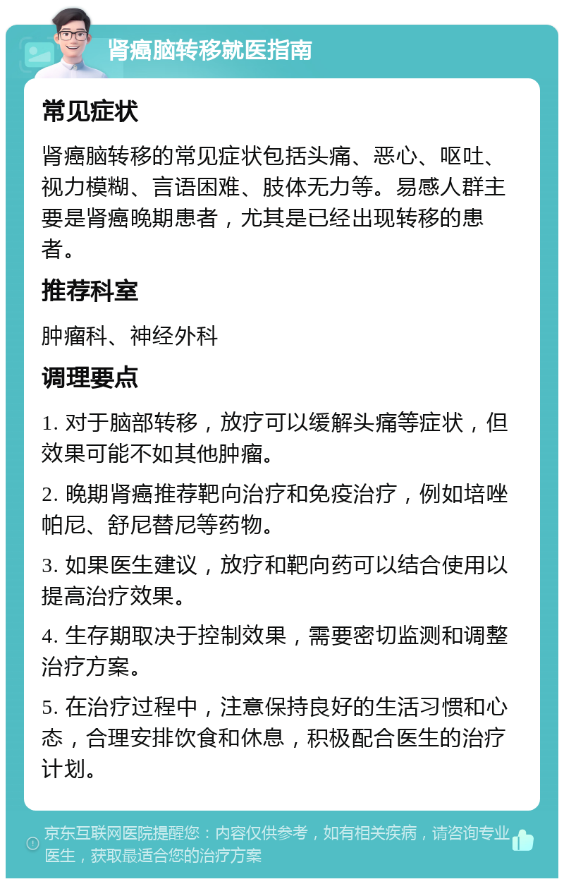 肾癌脑转移就医指南 常见症状 肾癌脑转移的常见症状包括头痛、恶心、呕吐、视力模糊、言语困难、肢体无力等。易感人群主要是肾癌晚期患者，尤其是已经出现转移的患者。 推荐科室 肿瘤科、神经外科 调理要点 1. 对于脑部转移，放疗可以缓解头痛等症状，但效果可能不如其他肿瘤。 2. 晚期肾癌推荐靶向治疗和免疫治疗，例如培唑帕尼、舒尼替尼等药物。 3. 如果医生建议，放疗和靶向药可以结合使用以提高治疗效果。 4. 生存期取决于控制效果，需要密切监测和调整治疗方案。 5. 在治疗过程中，注意保持良好的生活习惯和心态，合理安排饮食和休息，积极配合医生的治疗计划。