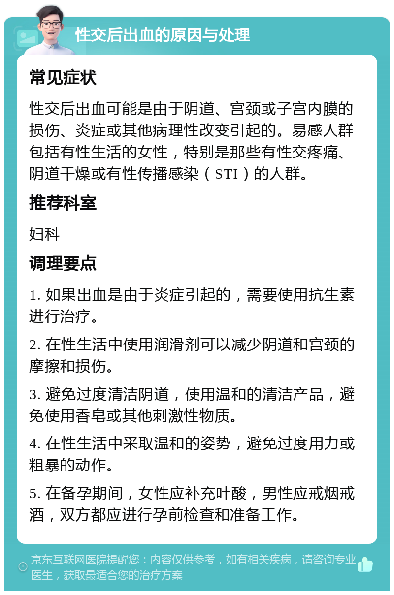 性交后出血的原因与处理 常见症状 性交后出血可能是由于阴道、宫颈或子宫内膜的损伤、炎症或其他病理性改变引起的。易感人群包括有性生活的女性，特别是那些有性交疼痛、阴道干燥或有性传播感染（STI）的人群。 推荐科室 妇科 调理要点 1. 如果出血是由于炎症引起的，需要使用抗生素进行治疗。 2. 在性生活中使用润滑剂可以减少阴道和宫颈的摩擦和损伤。 3. 避免过度清洁阴道，使用温和的清洁产品，避免使用香皂或其他刺激性物质。 4. 在性生活中采取温和的姿势，避免过度用力或粗暴的动作。 5. 在备孕期间，女性应补充叶酸，男性应戒烟戒酒，双方都应进行孕前检查和准备工作。