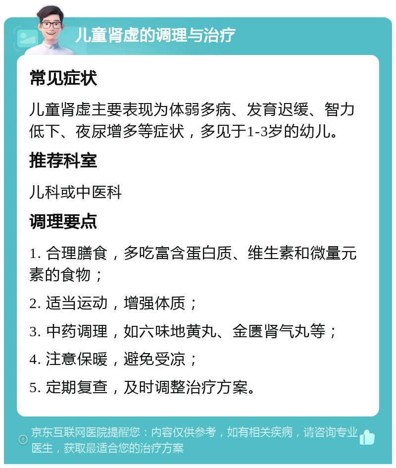 儿童肾虚的调理与治疗 常见症状 儿童肾虚主要表现为体弱多病、发育迟缓、智力低下、夜尿增多等症状，多见于1-3岁的幼儿。 推荐科室 儿科或中医科 调理要点 1. 合理膳食，多吃富含蛋白质、维生素和微量元素的食物； 2. 适当运动，增强体质； 3. 中药调理，如六味地黄丸、金匮肾气丸等； 4. 注意保暖，避免受凉； 5. 定期复查，及时调整治疗方案。