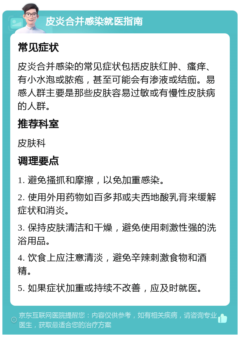 皮炎合并感染就医指南 常见症状 皮炎合并感染的常见症状包括皮肤红肿、瘙痒、有小水泡或脓疱，甚至可能会有渗液或结痂。易感人群主要是那些皮肤容易过敏或有慢性皮肤病的人群。 推荐科室 皮肤科 调理要点 1. 避免搔抓和摩擦，以免加重感染。 2. 使用外用药物如百多邦或夫西地酸乳膏来缓解症状和消炎。 3. 保持皮肤清洁和干燥，避免使用刺激性强的洗浴用品。 4. 饮食上应注意清淡，避免辛辣刺激食物和酒精。 5. 如果症状加重或持续不改善，应及时就医。