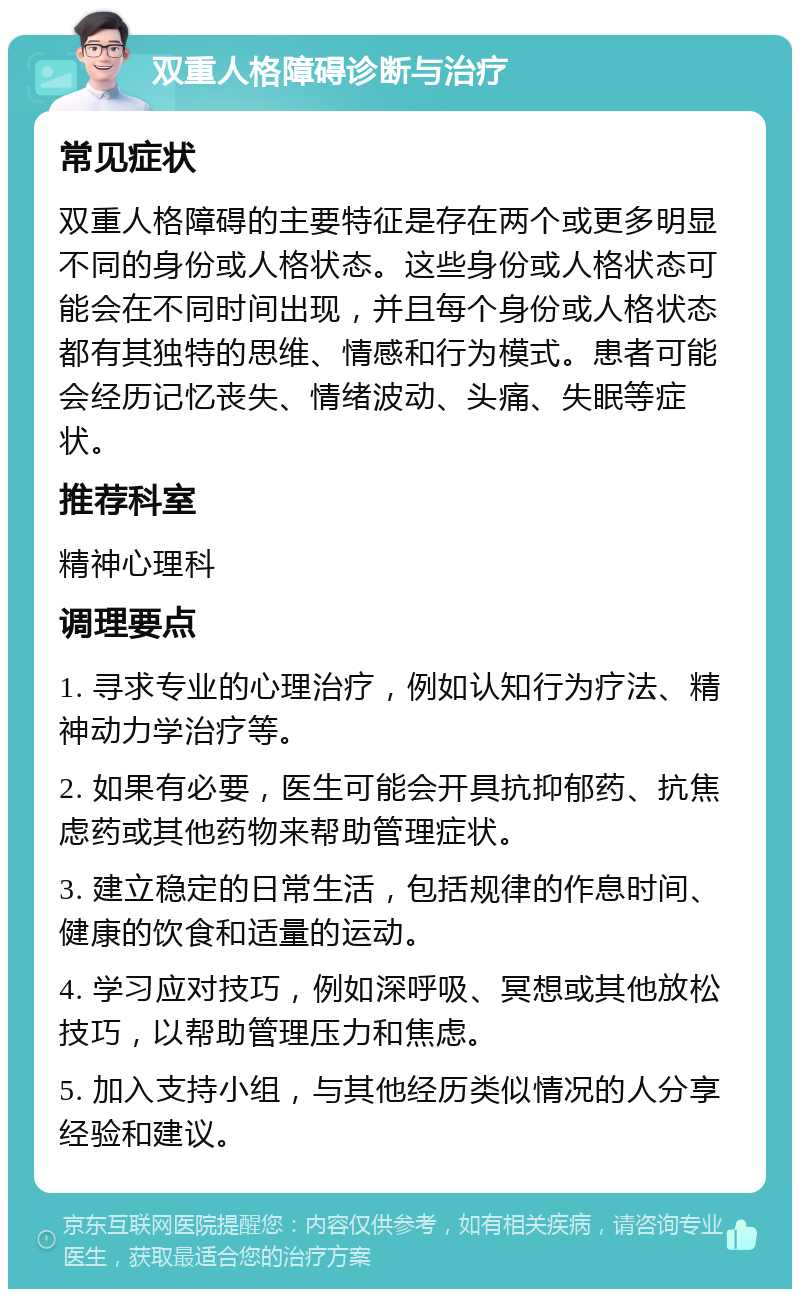 双重人格障碍诊断与治疗 常见症状 双重人格障碍的主要特征是存在两个或更多明显不同的身份或人格状态。这些身份或人格状态可能会在不同时间出现，并且每个身份或人格状态都有其独特的思维、情感和行为模式。患者可能会经历记忆丧失、情绪波动、头痛、失眠等症状。 推荐科室 精神心理科 调理要点 1. 寻求专业的心理治疗，例如认知行为疗法、精神动力学治疗等。 2. 如果有必要，医生可能会开具抗抑郁药、抗焦虑药或其他药物来帮助管理症状。 3. 建立稳定的日常生活，包括规律的作息时间、健康的饮食和适量的运动。 4. 学习应对技巧，例如深呼吸、冥想或其他放松技巧，以帮助管理压力和焦虑。 5. 加入支持小组，与其他经历类似情况的人分享经验和建议。