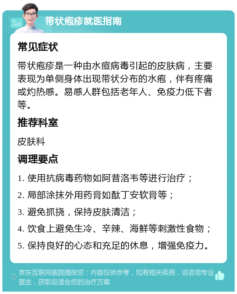 带状疱疹就医指南 常见症状 带状疱疹是一种由水痘病毒引起的皮肤病，主要表现为单侧身体出现带状分布的水疱，伴有疼痛或灼热感。易感人群包括老年人、免疫力低下者等。 推荐科室 皮肤科 调理要点 1. 使用抗病毒药物如阿昔洛韦等进行治疗； 2. 局部涂抹外用药膏如酞丁安软膏等； 3. 避免抓挠，保持皮肤清洁； 4. 饮食上避免生冷、辛辣、海鲜等刺激性食物； 5. 保持良好的心态和充足的休息，增强免疫力。