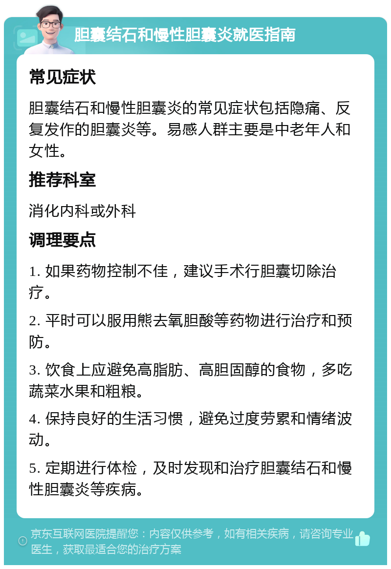 胆囊结石和慢性胆囊炎就医指南 常见症状 胆囊结石和慢性胆囊炎的常见症状包括隐痛、反复发作的胆囊炎等。易感人群主要是中老年人和女性。 推荐科室 消化内科或外科 调理要点 1. 如果药物控制不佳，建议手术行胆囊切除治疗。 2. 平时可以服用熊去氧胆酸等药物进行治疗和预防。 3. 饮食上应避免高脂肪、高胆固醇的食物，多吃蔬菜水果和粗粮。 4. 保持良好的生活习惯，避免过度劳累和情绪波动。 5. 定期进行体检，及时发现和治疗胆囊结石和慢性胆囊炎等疾病。