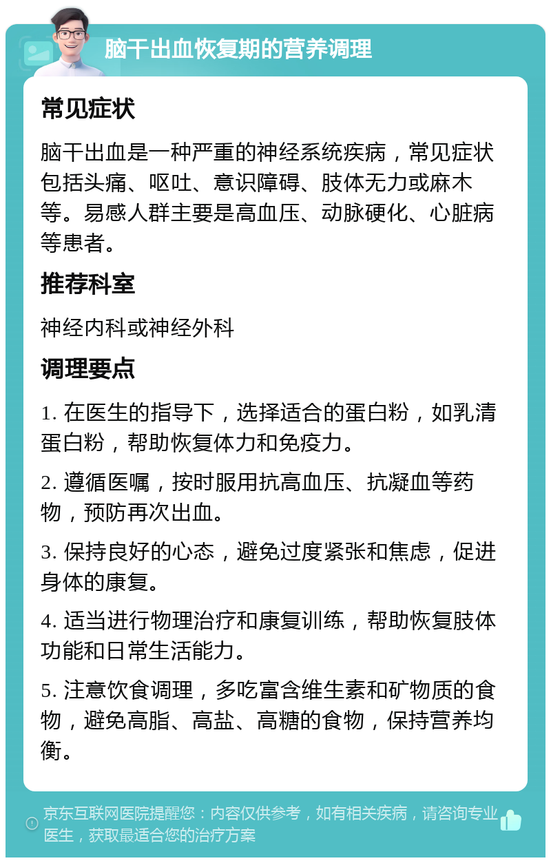 脑干出血恢复期的营养调理 常见症状 脑干出血是一种严重的神经系统疾病，常见症状包括头痛、呕吐、意识障碍、肢体无力或麻木等。易感人群主要是高血压、动脉硬化、心脏病等患者。 推荐科室 神经内科或神经外科 调理要点 1. 在医生的指导下，选择适合的蛋白粉，如乳清蛋白粉，帮助恢复体力和免疫力。 2. 遵循医嘱，按时服用抗高血压、抗凝血等药物，预防再次出血。 3. 保持良好的心态，避免过度紧张和焦虑，促进身体的康复。 4. 适当进行物理治疗和康复训练，帮助恢复肢体功能和日常生活能力。 5. 注意饮食调理，多吃富含维生素和矿物质的食物，避免高脂、高盐、高糖的食物，保持营养均衡。