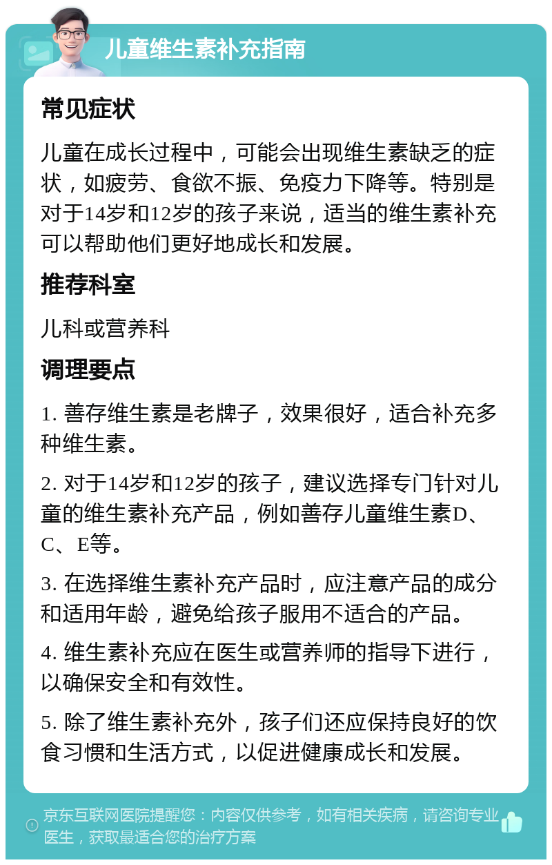 儿童维生素补充指南 常见症状 儿童在成长过程中，可能会出现维生素缺乏的症状，如疲劳、食欲不振、免疫力下降等。特别是对于14岁和12岁的孩子来说，适当的维生素补充可以帮助他们更好地成长和发展。 推荐科室 儿科或营养科 调理要点 1. 善存维生素是老牌子，效果很好，适合补充多种维生素。 2. 对于14岁和12岁的孩子，建议选择专门针对儿童的维生素补充产品，例如善存儿童维生素D、C、E等。 3. 在选择维生素补充产品时，应注意产品的成分和适用年龄，避免给孩子服用不适合的产品。 4. 维生素补充应在医生或营养师的指导下进行，以确保安全和有效性。 5. 除了维生素补充外，孩子们还应保持良好的饮食习惯和生活方式，以促进健康成长和发展。