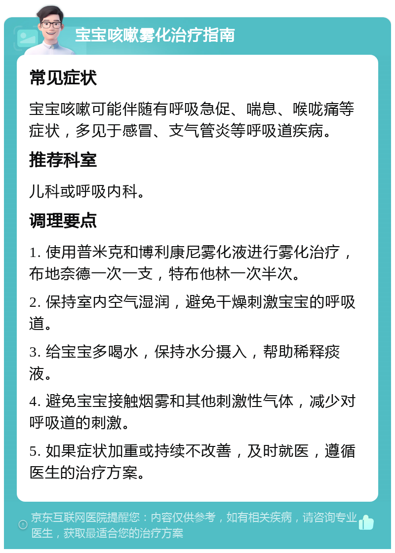 宝宝咳嗽雾化治疗指南 常见症状 宝宝咳嗽可能伴随有呼吸急促、喘息、喉咙痛等症状，多见于感冒、支气管炎等呼吸道疾病。 推荐科室 儿科或呼吸内科。 调理要点 1. 使用普米克和博利康尼雾化液进行雾化治疗，布地奈德一次一支，特布他林一次半次。 2. 保持室内空气湿润，避免干燥刺激宝宝的呼吸道。 3. 给宝宝多喝水，保持水分摄入，帮助稀释痰液。 4. 避免宝宝接触烟雾和其他刺激性气体，减少对呼吸道的刺激。 5. 如果症状加重或持续不改善，及时就医，遵循医生的治疗方案。