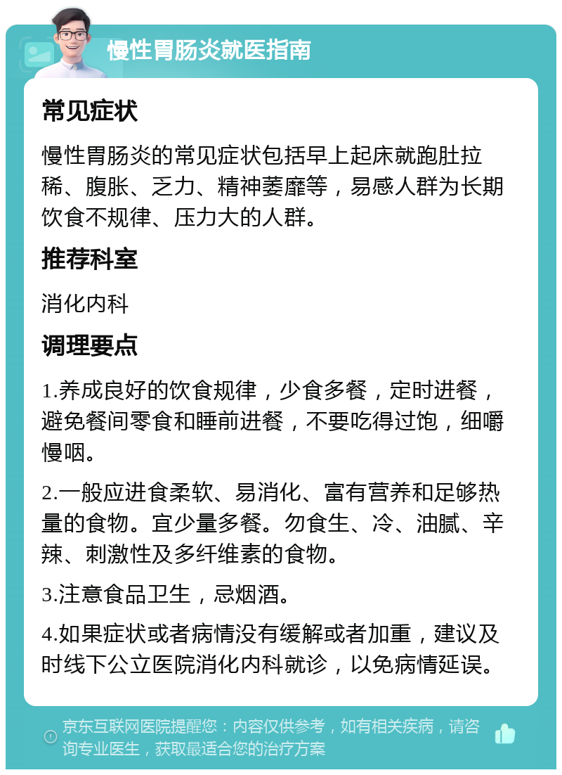 慢性胃肠炎就医指南 常见症状 慢性胃肠炎的常见症状包括早上起床就跑肚拉稀、腹胀、乏力、精神萎靡等，易感人群为长期饮食不规律、压力大的人群。 推荐科室 消化内科 调理要点 1.养成良好的饮食规律，少食多餐，定时进餐，避免餐间零食和睡前进餐，不要吃得过饱，细嚼慢咽。 2.一般应进食柔软、易消化、富有营养和足够热量的食物。宜少量多餐。勿食生、冷、油腻、辛辣、刺激性及多纤维素的食物。 3.注意食品卫生，忌烟酒。 4.如果症状或者病情没有缓解或者加重，建议及时线下公立医院消化内科就诊，以免病情延误。