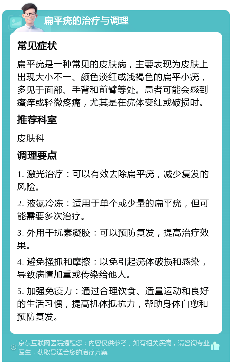 扁平疣的治疗与调理 常见症状 扁平疣是一种常见的皮肤病，主要表现为皮肤上出现大小不一、颜色淡红或浅褐色的扁平小疣，多见于面部、手背和前臂等处。患者可能会感到瘙痒或轻微疼痛，尤其是在疣体变红或破损时。 推荐科室 皮肤科 调理要点 1. 激光治疗：可以有效去除扁平疣，减少复发的风险。 2. 液氮冷冻：适用于单个或少量的扁平疣，但可能需要多次治疗。 3. 外用干扰素凝胶：可以预防复发，提高治疗效果。 4. 避免搔抓和摩擦：以免引起疣体破损和感染，导致病情加重或传染给他人。 5. 加强免疫力：通过合理饮食、适量运动和良好的生活习惯，提高机体抵抗力，帮助身体自愈和预防复发。