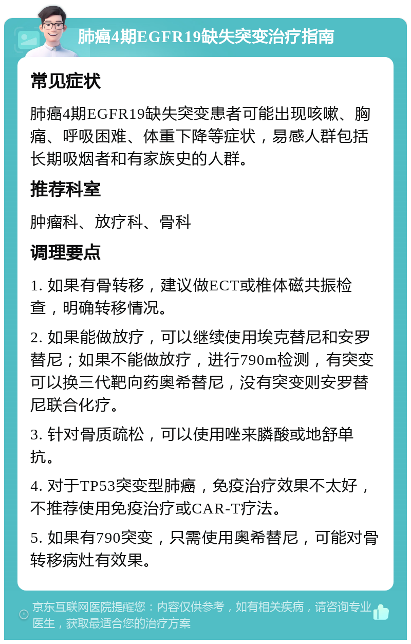 肺癌4期EGFR19缺失突变治疗指南 常见症状 肺癌4期EGFR19缺失突变患者可能出现咳嗽、胸痛、呼吸困难、体重下降等症状，易感人群包括长期吸烟者和有家族史的人群。 推荐科室 肿瘤科、放疗科、骨科 调理要点 1. 如果有骨转移，建议做ECT或椎体磁共振检查，明确转移情况。 2. 如果能做放疗，可以继续使用埃克替尼和安罗替尼；如果不能做放疗，进行790m检测，有突变可以换三代靶向药奥希替尼，没有突变则安罗替尼联合化疗。 3. 针对骨质疏松，可以使用唑来膦酸或地舒单抗。 4. 对于TP53突变型肺癌，免疫治疗效果不太好，不推荐使用免疫治疗或CAR-T疗法。 5. 如果有790突变，只需使用奥希替尼，可能对骨转移病灶有效果。