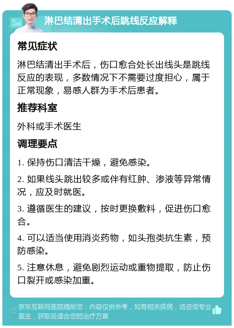 淋巴结清出手术后跳线反应解释 常见症状 淋巴结清出手术后，伤口愈合处长出线头是跳线反应的表现，多数情况下不需要过度担心，属于正常现象，易感人群为手术后患者。 推荐科室 外科或手术医生 调理要点 1. 保持伤口清洁干燥，避免感染。 2. 如果线头跳出较多或伴有红肿、渗液等异常情况，应及时就医。 3. 遵循医生的建议，按时更换敷料，促进伤口愈合。 4. 可以适当使用消炎药物，如头孢类抗生素，预防感染。 5. 注意休息，避免剧烈运动或重物提取，防止伤口裂开或感染加重。