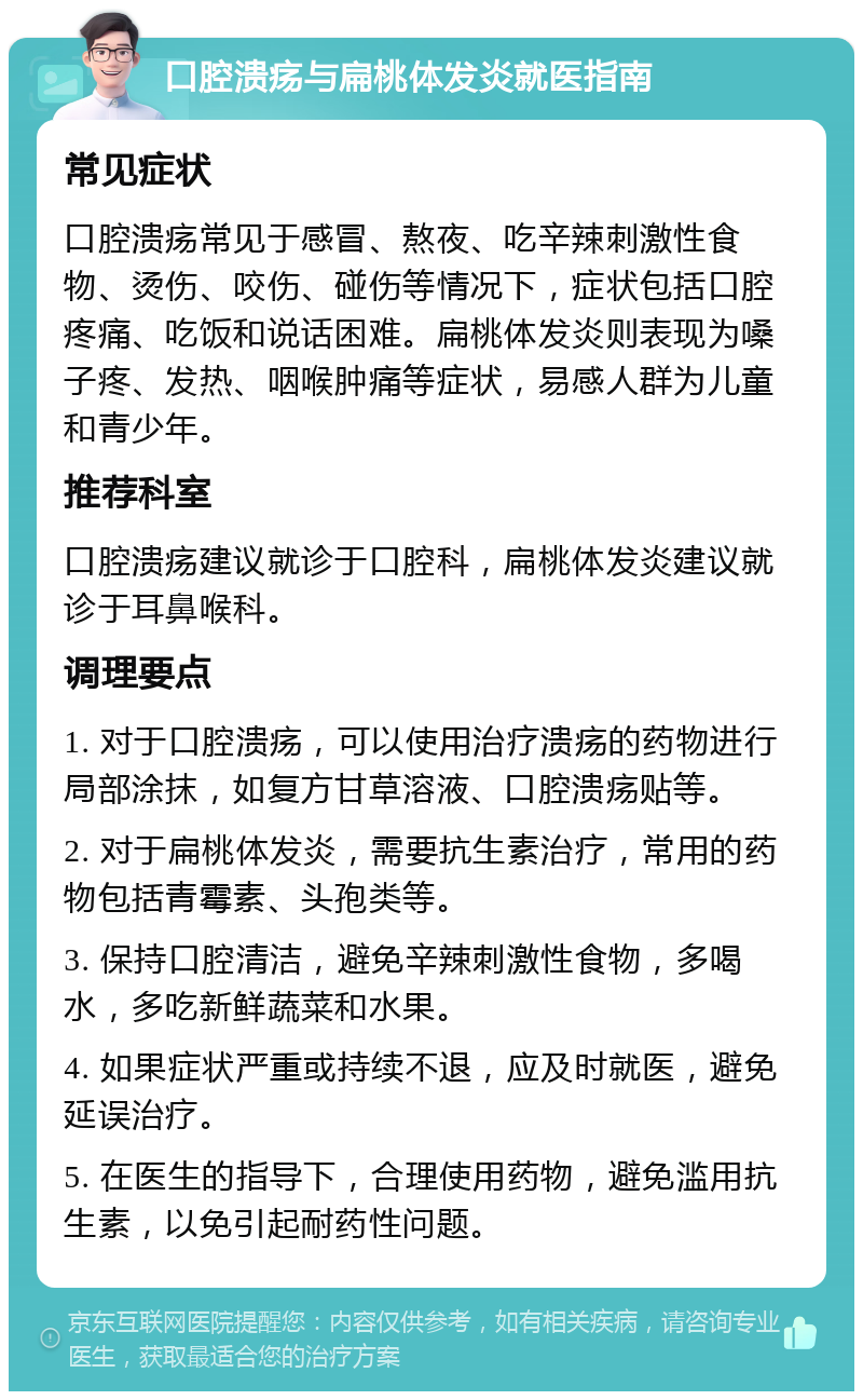 口腔溃疡与扁桃体发炎就医指南 常见症状 口腔溃疡常见于感冒、熬夜、吃辛辣刺激性食物、烫伤、咬伤、碰伤等情况下，症状包括口腔疼痛、吃饭和说话困难。扁桃体发炎则表现为嗓子疼、发热、咽喉肿痛等症状，易感人群为儿童和青少年。 推荐科室 口腔溃疡建议就诊于口腔科，扁桃体发炎建议就诊于耳鼻喉科。 调理要点 1. 对于口腔溃疡，可以使用治疗溃疡的药物进行局部涂抹，如复方甘草溶液、口腔溃疡贴等。 2. 对于扁桃体发炎，需要抗生素治疗，常用的药物包括青霉素、头孢类等。 3. 保持口腔清洁，避免辛辣刺激性食物，多喝水，多吃新鲜蔬菜和水果。 4. 如果症状严重或持续不退，应及时就医，避免延误治疗。 5. 在医生的指导下，合理使用药物，避免滥用抗生素，以免引起耐药性问题。