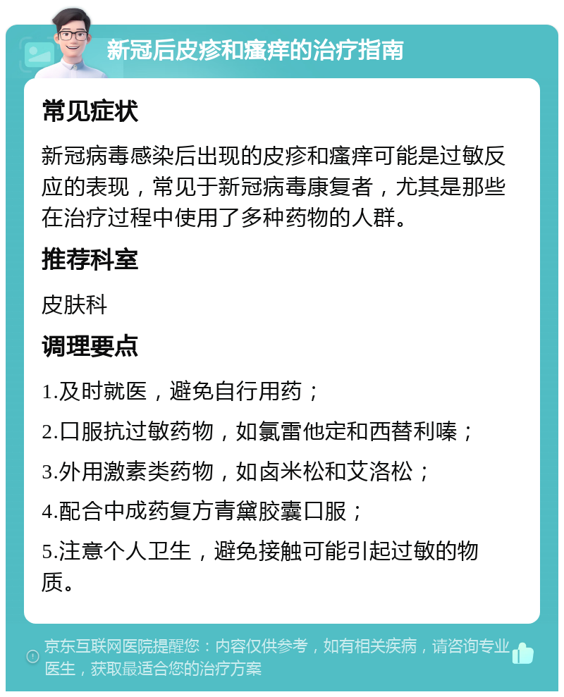 新冠后皮疹和瘙痒的治疗指南 常见症状 新冠病毒感染后出现的皮疹和瘙痒可能是过敏反应的表现，常见于新冠病毒康复者，尤其是那些在治疗过程中使用了多种药物的人群。 推荐科室 皮肤科 调理要点 1.及时就医，避免自行用药； 2.口服抗过敏药物，如氯雷他定和西替利嗪； 3.外用激素类药物，如卤米松和艾洛松； 4.配合中成药复方青黛胶囊口服； 5.注意个人卫生，避免接触可能引起过敏的物质。