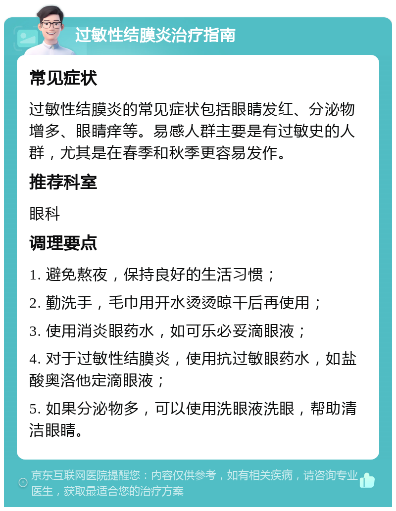 过敏性结膜炎治疗指南 常见症状 过敏性结膜炎的常见症状包括眼睛发红、分泌物增多、眼睛痒等。易感人群主要是有过敏史的人群，尤其是在春季和秋季更容易发作。 推荐科室 眼科 调理要点 1. 避免熬夜，保持良好的生活习惯； 2. 勤洗手，毛巾用开水烫烫晾干后再使用； 3. 使用消炎眼药水，如可乐必妥滴眼液； 4. 对于过敏性结膜炎，使用抗过敏眼药水，如盐酸奥洛他定滴眼液； 5. 如果分泌物多，可以使用洗眼液洗眼，帮助清洁眼睛。