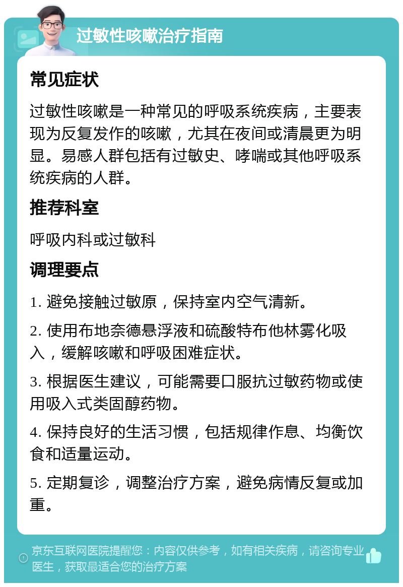 过敏性咳嗽治疗指南 常见症状 过敏性咳嗽是一种常见的呼吸系统疾病，主要表现为反复发作的咳嗽，尤其在夜间或清晨更为明显。易感人群包括有过敏史、哮喘或其他呼吸系统疾病的人群。 推荐科室 呼吸内科或过敏科 调理要点 1. 避免接触过敏原，保持室内空气清新。 2. 使用布地奈德悬浮液和硫酸特布他林雾化吸入，缓解咳嗽和呼吸困难症状。 3. 根据医生建议，可能需要口服抗过敏药物或使用吸入式类固醇药物。 4. 保持良好的生活习惯，包括规律作息、均衡饮食和适量运动。 5. 定期复诊，调整治疗方案，避免病情反复或加重。